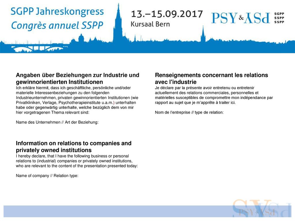 Angaben über Beziehungen zur Industrie und gewinnorientierten Institutionen Ich erkläre hiermit, dass ich geschäftliche, persönliche und/oder materielle Interessenbeziehungen zu den folgenden Industrieunternehmen, privaten gewinnorientierten Institutionen (wie Privatkliniken, Verlage, Psychotherapieinstitute u.a.m.) unterhalten habe oder gegenwärtig unterhalte, welche bezüglich dem von mir hier vorgetragenen Thema relevant sind: