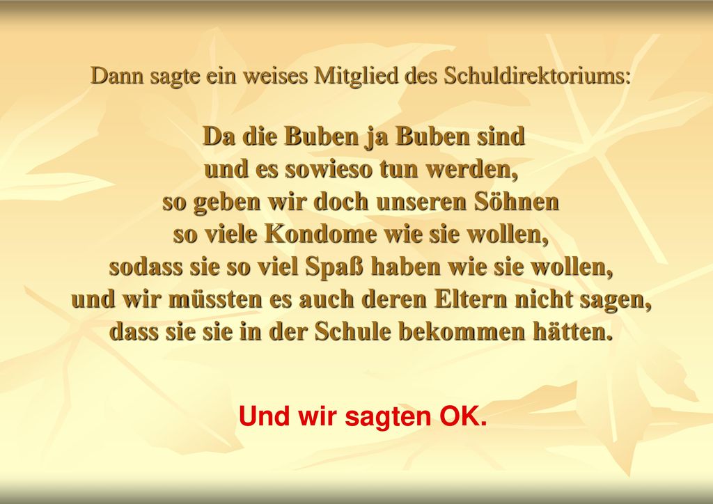 Dann sagte ein weises Mitglied des Schuldirektoriums: Da die Buben ja Buben sind und es sowieso tun werden, so geben wir doch unseren Söhnen so viele Kondome wie sie wollen, sodass sie so viel Spaß haben wie sie wollen, und wir müssten es auch deren Eltern nicht sagen, dass sie sie in der Schule bekommen hätten.