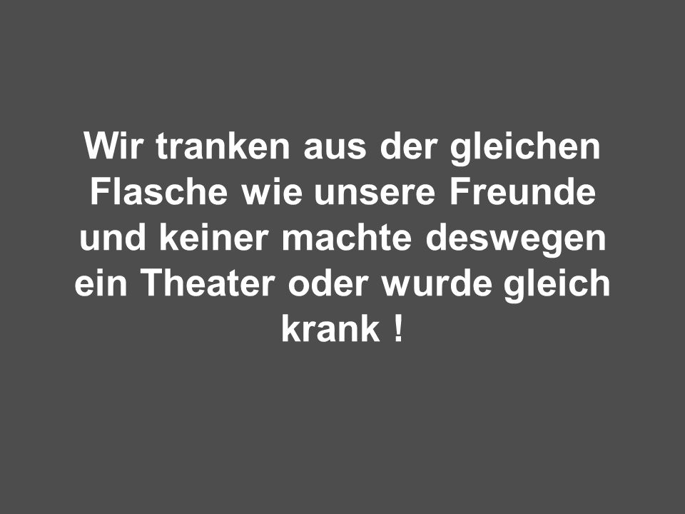 Wir tranken aus der gleichen Flasche wie unsere Freunde und keiner machte deswegen ein Theater oder wurde gleich krank !