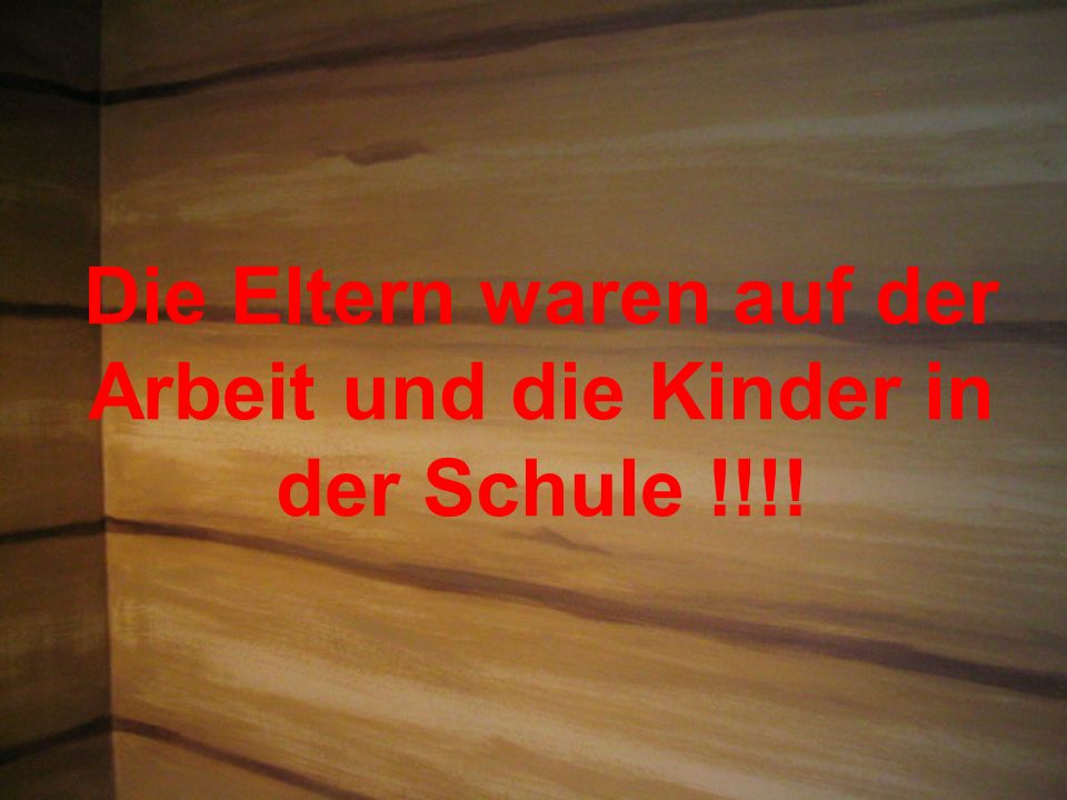 Die Eltern waren auf der Arbeit und die Kinder in der Schule !!!!