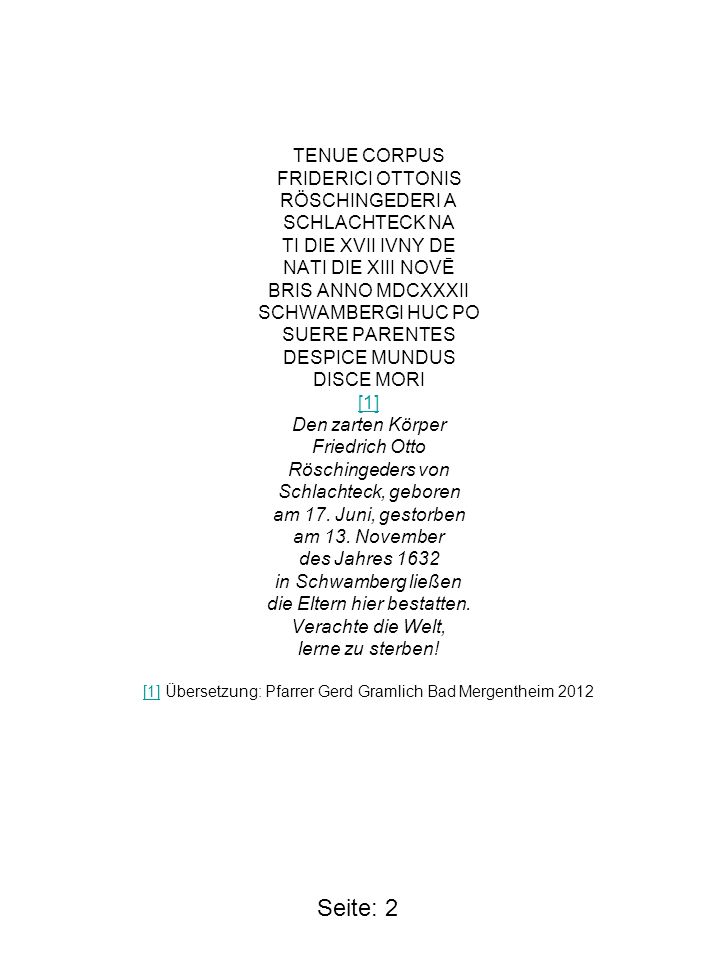 TENUE CORPUS FRIDERICI OTTONIS RÖSCHINGEDERI A SCHLACHTECK NA TI DIE XVII IVNY DE NATI DIE XIII NOVĒ BRIS ANNO MDCXXXII SCHWAMBERGI HUC PO SUERE PARENTES DESPICE MUNDUS DISCE MORI [1] Den zarten Körper Friedrich Otto Röschingeders von Schlachteck, geboren am 17. Juni, gestorben am 13. November des Jahres 1632 in Schwamberg ließen die Eltern hier bestatten. Verachte die Welt, lerne zu sterben! [1] Übersetzung: Pfarrer Gerd Gramlich Bad Mergentheim 2012