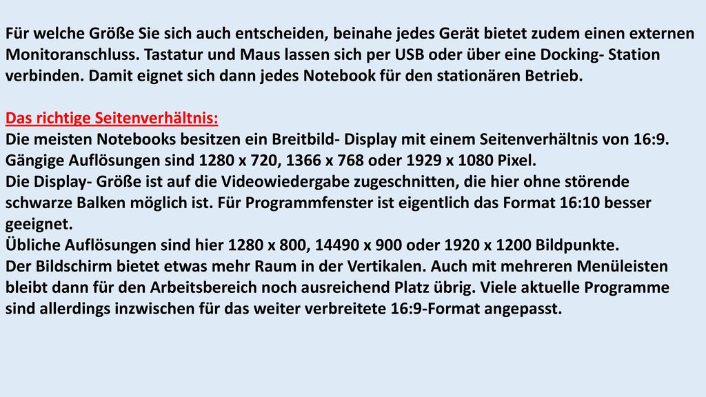 Für welche Größe Sie sich auch entscheiden, beinahe jedes Gerät bietet zudem einen externen Monitoranschluss. Tastatur und Maus lassen sich per USB oder über eine Docking- Station verbinden. Damit eignet sich dann jedes Notebook für den stationären Betrieb.
