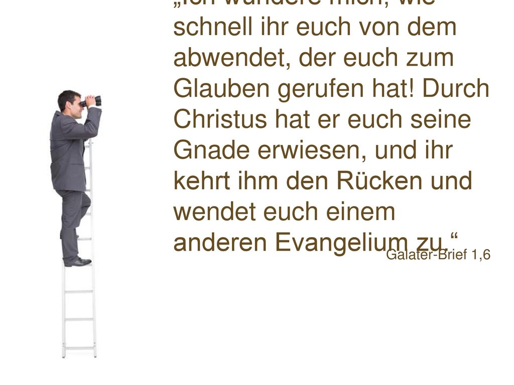 „Ich wundere mich, wie schnell ihr euch von dem abwendet, der euch zum Glauben gerufen hat! Durch Christus hat er euch seine Gnade erwiesen, und ihr kehrt ihm den Rücken und wendet euch einem anderen Evangelium zu.