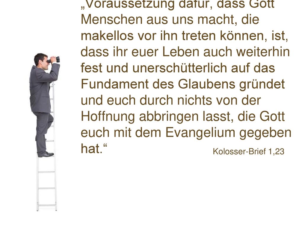 „Voraussetzung dafür, dass Gott Menschen aus uns macht, die makellos vor ihn treten können, ist, dass ihr euer Leben auch weiterhin fest und unerschütterlich auf das Fundament des Glaubens gründet und euch durch nichts von der Hoffnung abbringen lasst, die Gott euch mit dem Evangelium gegeben hat.