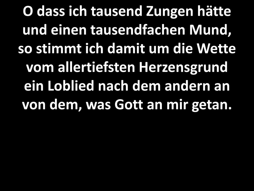 O dass ich tausend Zungen hätte und einen tausendfachen Mund, so stimmt ich damit um die Wette vom allertiefsten Herzensgrund ein Loblied nach dem andern an von dem, was Gott an mir getan.