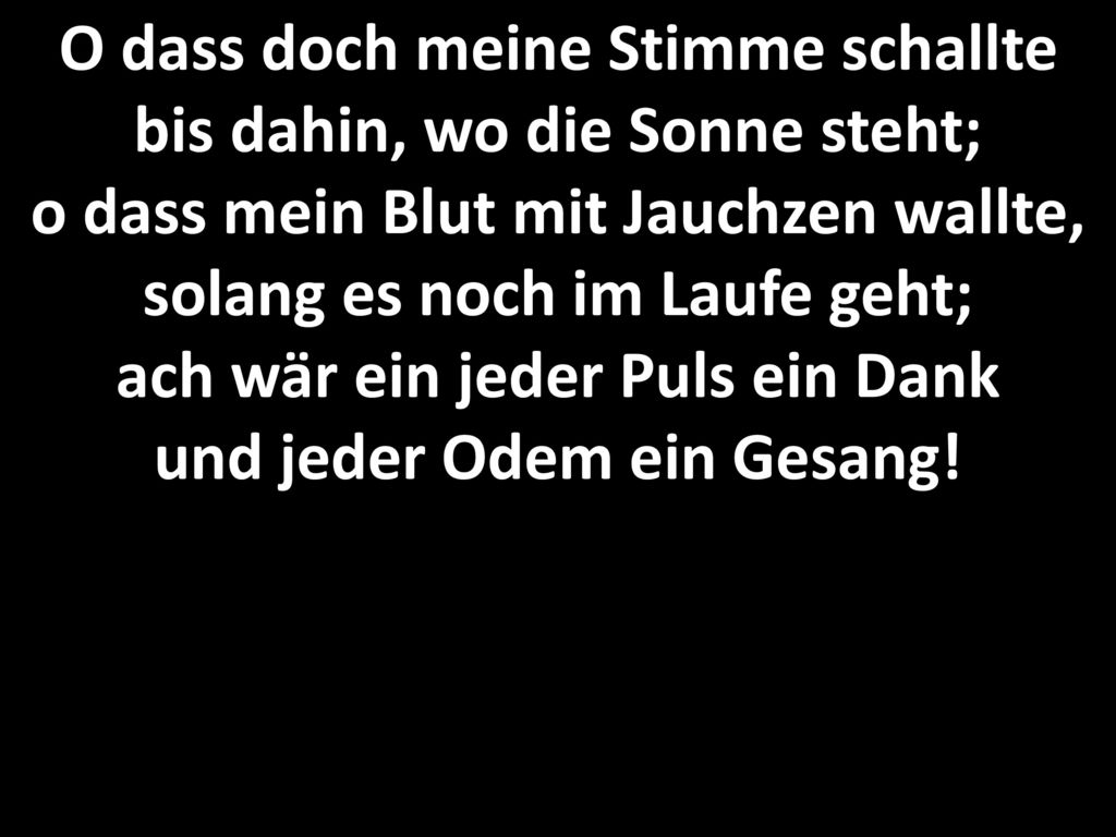 O dass doch meine Stimme schallte bis dahin, wo die Sonne steht; o dass mein Blut mit Jauchzen wallte, solang es noch im Laufe geht; ach wär ein jeder Puls ein Dank und jeder Odem ein Gesang!
