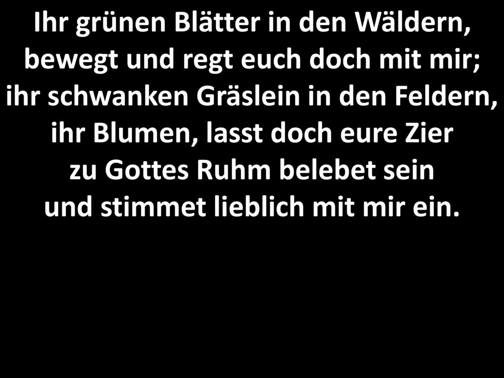 Ihr grünen Blätter in den Wäldern, bewegt und regt euch doch mit mir; ihr schwanken Gräslein in den Feldern, ihr Blumen, lasst doch eure Zier zu Gottes Ruhm belebet sein und stimmet lieblich mit mir ein.