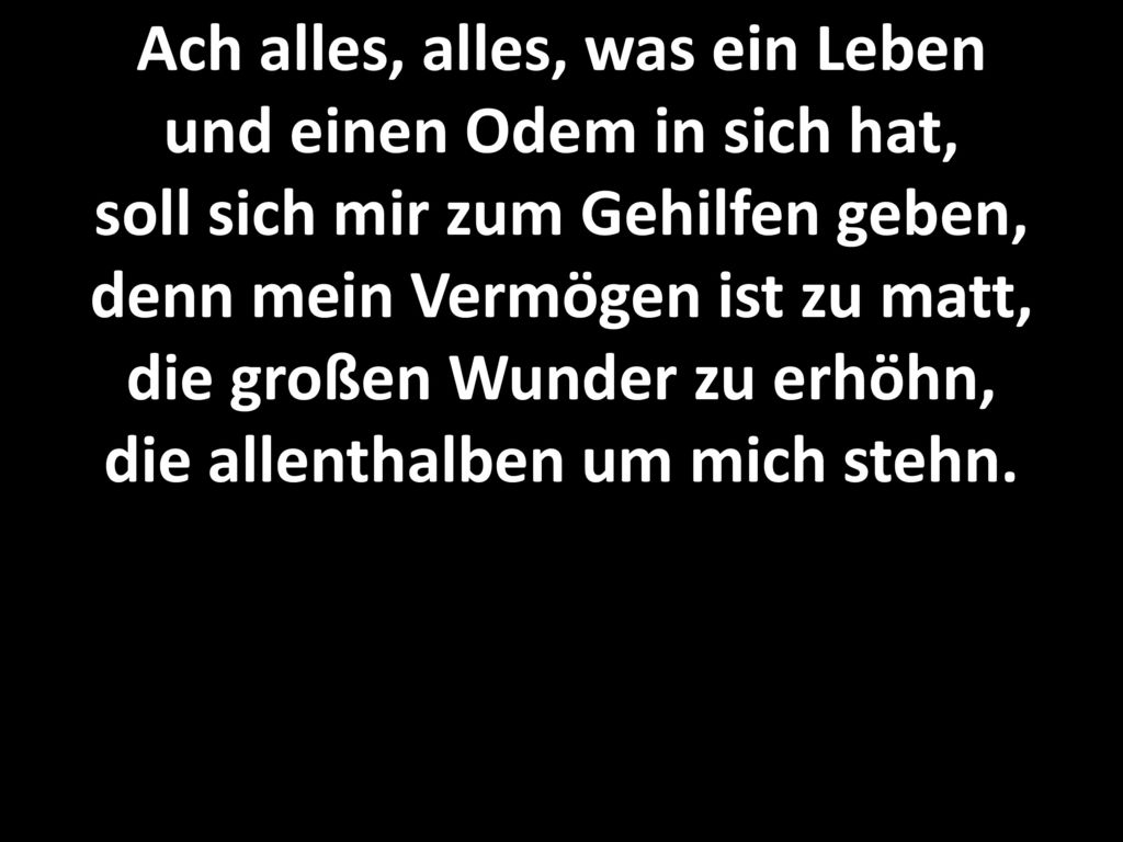 Ach alles, alles, was ein Leben und einen Odem in sich hat, soll sich mir zum Gehilfen geben, denn mein Vermögen ist zu matt, die großen Wunder zu erhöhn, die allenthalben um mich stehn.