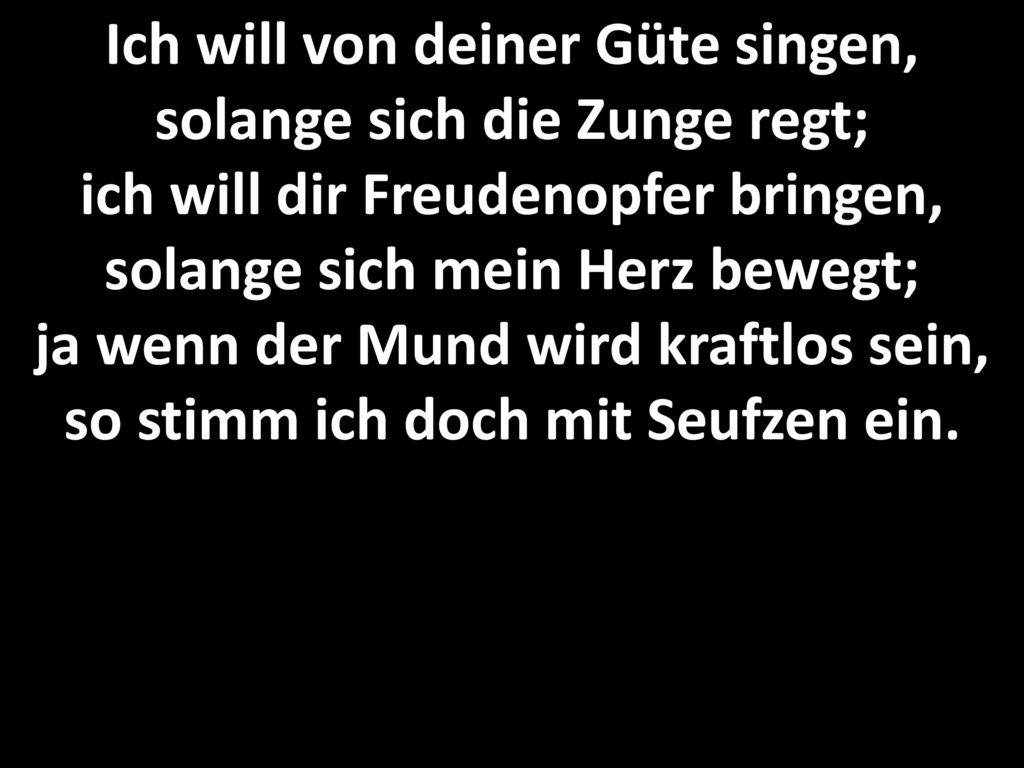 Ich will von deiner Güte singen, solange sich die Zunge regt; ich will dir Freudenopfer bringen, solange sich mein Herz bewegt; ja wenn der Mund wird kraftlos sein, so stimm ich doch mit Seufzen ein.