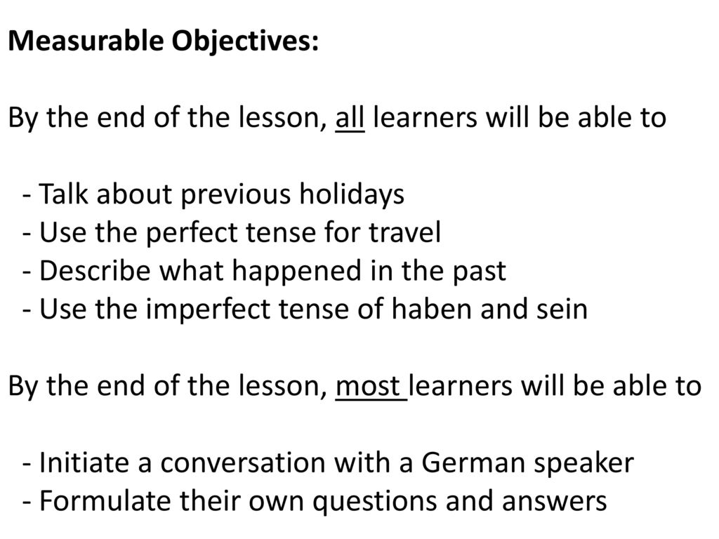 Measurable Objectives: By the end of the lesson, all learners will be able to - Talk about previous holidays - Use the perfect tense for travel - Describe what happened in the past - Use the imperfect tense of haben and sein By the end of the lesson, most learners will be able to - Initiate a conversation with a German speaker - Formulate their own questions and answers