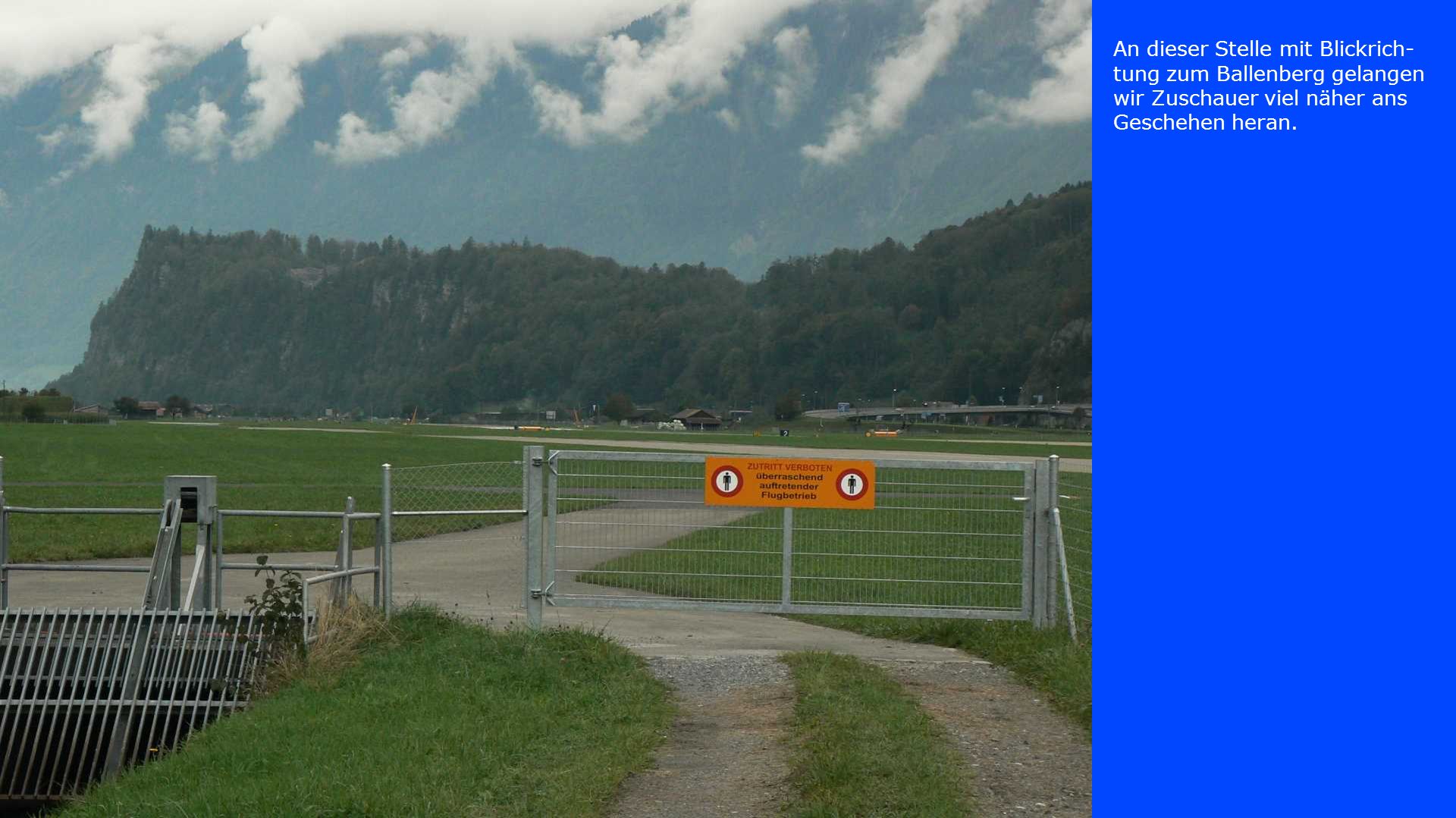 An dieser Stelle mit Blickrich-tung zum Ballenberg gelangen wir Zuschauer viel näher ans Geschehen heran.