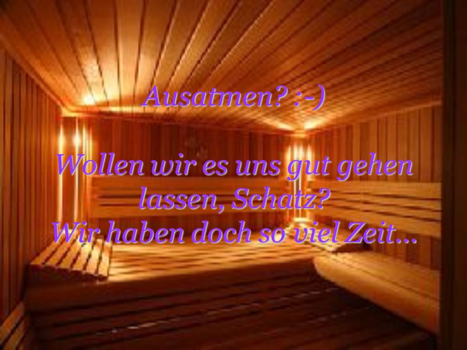 Ausatmen. :-) Wollen wir es uns gut gehen lassen, Schatz