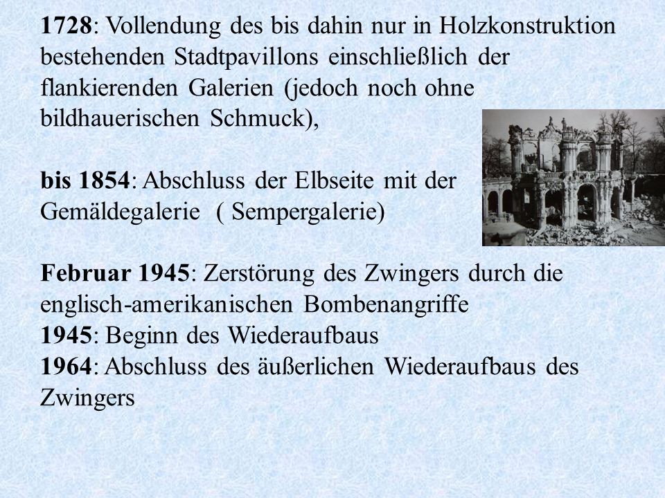 1728: Vollendung des bis dahin nur in Holzkonstruktion bestehenden Stadtpavillons einschließlich der flankierenden Galerien (jedoch noch ohne bildhauerischen Schmuck), bis 1854: Abschluss der Elbseite mit der Gemäldegalerie ( Sempergalerie) Februar 1945: Zerstörung des Zwingers durch die englisch-amerikanischen Bombenangriffe 1945: Beginn des Wiederaufbaus 1964: Abschluss des äußerlichen Wiederaufbaus des Zwingers