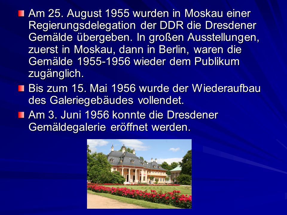 Am 25. August 1955 wurden in Moskau einer Regierungsdelegation der DDR die Dresdener Gemälde übergeben. In großen Ausstellungen, zuerst in Moskau, dann in Berlin, waren die Gemälde wieder dem Publikum zugänglich.