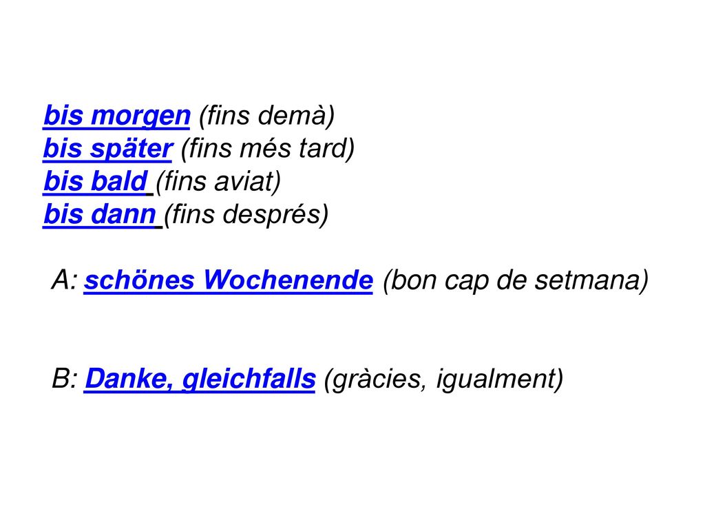 bis morgen (fins demà) bis später (fins més tard) bis bald (fins aviat) bis dann (fins després) A: schönes Wochenende (bon cap de setmana) B: Danke, gleichfalls (gràcies, igualment)