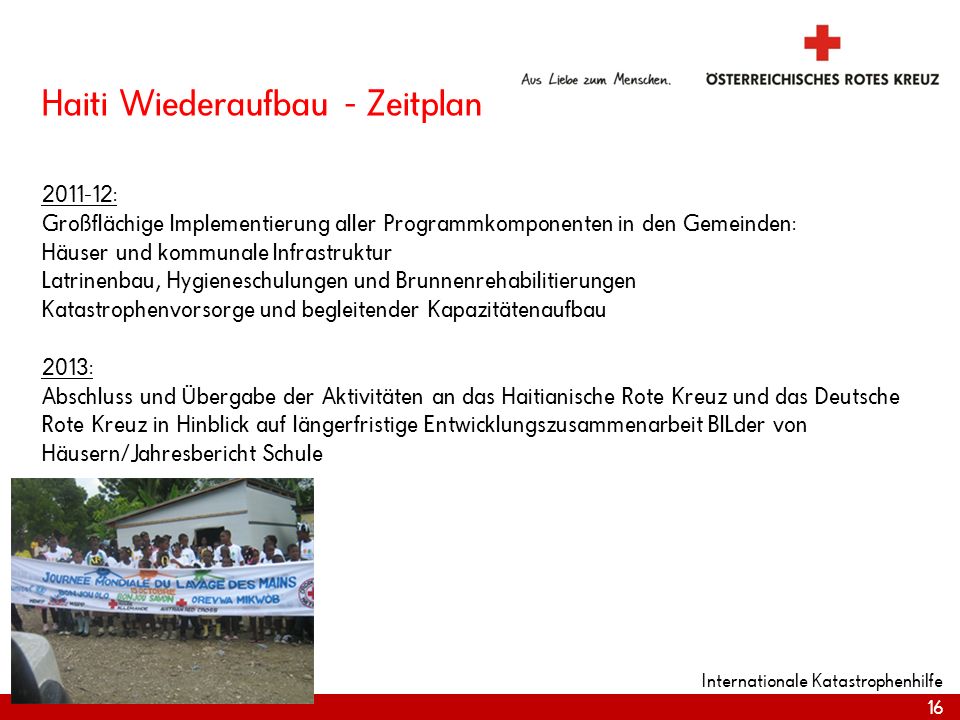 Haiti Wiederaufbau - Zeitplan : Großflächige Implementierung aller Programmkomponenten in den Gemeinden: Häuser und kommunale Infrastruktur Latrinenbau, Hygieneschulungen und Brunnenrehabilitierungen Katastrophenvorsorge und begleitender Kapazitätenaufbau 2013: Abschluss und Übergabe der Aktivitäten an das Haitianische Rote Kreuz und das Deutsche Rote Kreuz in Hinblick auf längerfristige Entwicklungszusammenarbeit BILder von Häusern/Jahresbericht Schule