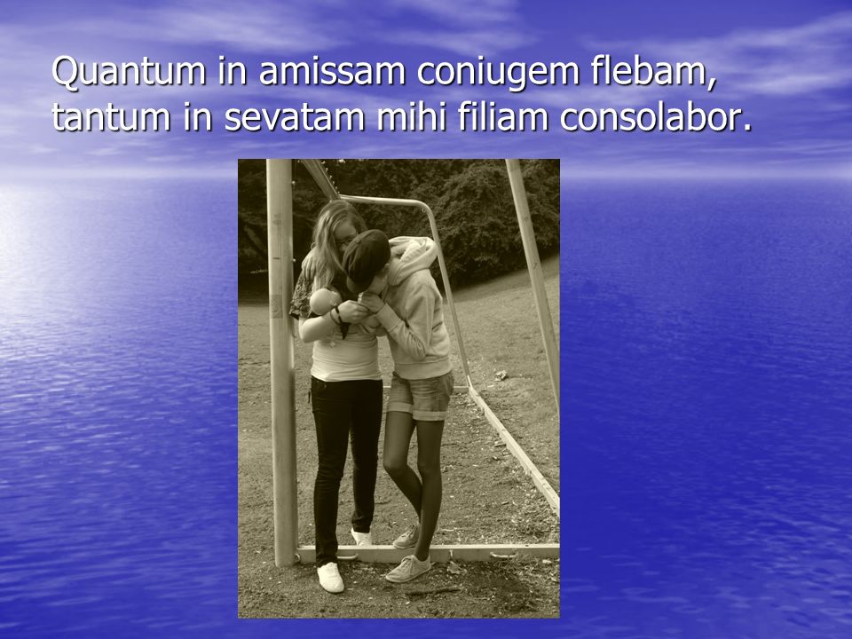 Quantum in amissam coniugem flebam, tantum in sevatam mihi filiam consolabor.