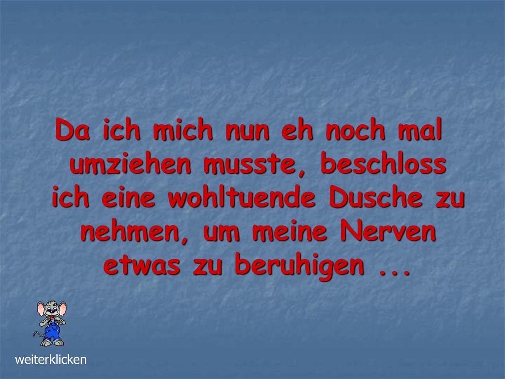 Da ich mich nun eh noch mal umziehen musste, beschloss ich eine wohltuende Dusche zu nehmen, um meine Nerven etwas zu beruhigen ...
