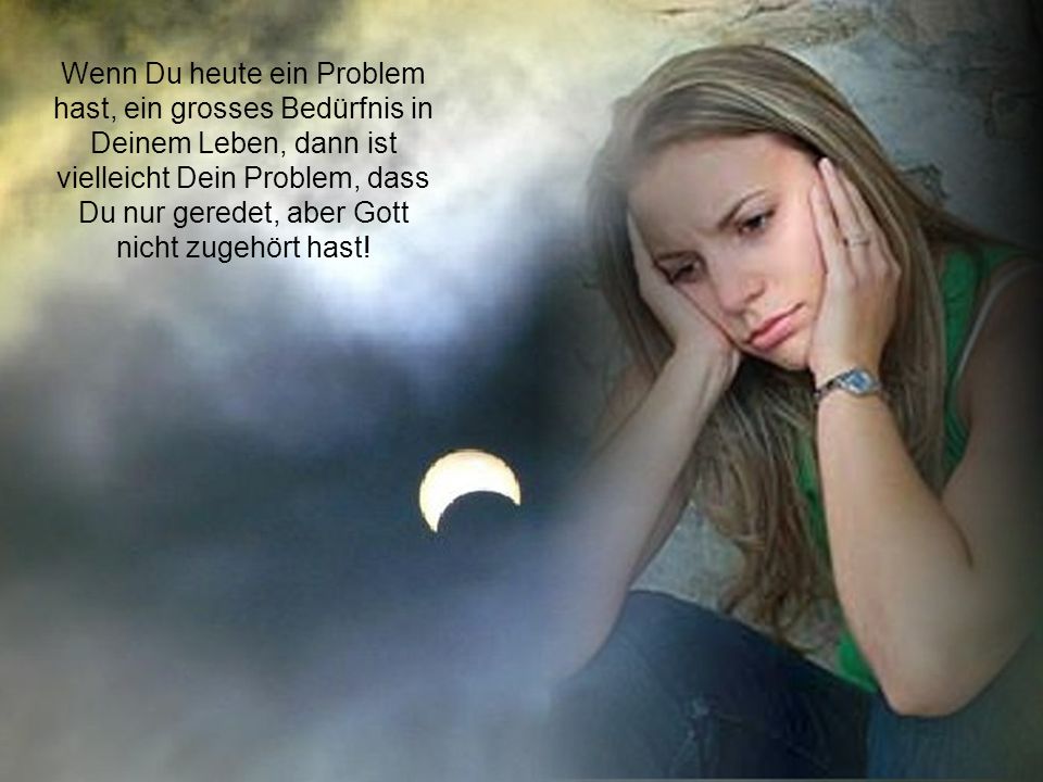 Wenn Du heute ein Problem hast, ein grosses Bedürfnis in Deinem Leben, dann ist vielleicht Dein Problem, dass Du nur geredet, aber Gott nicht zugehört hast!