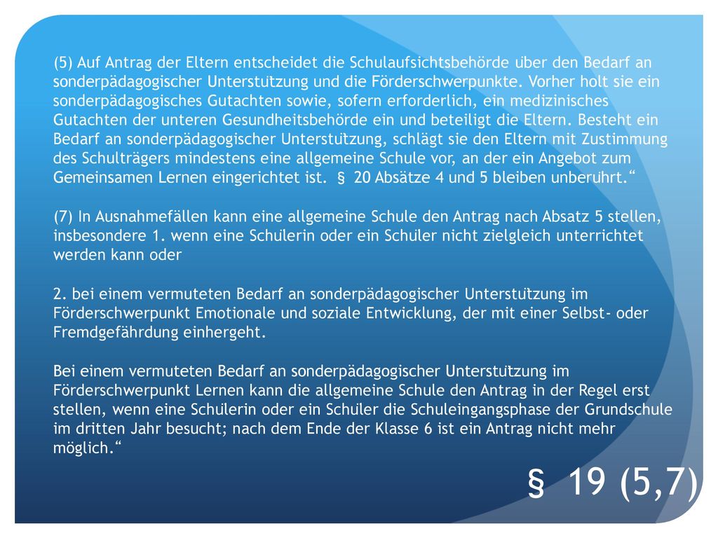 (5) Auf Antrag der Eltern entscheidet die Schulaufsichtsbehörde über den Bedarf an sonderpädagogischer Unterstützung und die Förderschwerpunkte. Vorher holt sie ein sonderpädagogisches Gutachten sowie, sofern erforderlich, ein medizinisches Gutachten der unteren Gesundheitsbehörde ein und beteiligt die Eltern. Besteht ein Bedarf an sonderpädagogischer Unterstützung, schlägt sie den Eltern mit Zustimmung des Schulträgers mindestens eine allgemeine Schule vor, an der ein Angebot zum Gemeinsamen Lernen eingerichtet ist. § 20 Absätze 4 und 5 bleiben unberührt. (7) In Ausnahmefällen kann eine allgemeine Schule den Antrag nach Absatz 5 stellen, insbesondere 1. wenn eine Schülerin oder ein Schüler nicht zielgleich unterrichtet werden kann oder 2. bei einem vermuteten Bedarf an sonderpädagogischer Unterstützung im Förderschwerpunkt Emotionale und soziale Entwicklung, der mit einer Selbst- oder Fremdgefährdung einhergeht. Bei einem vermuteten Bedarf an sonderpädagogischer Unterstützung im Förderschwerpunkt Lernen kann die allgemeine Schule den Antrag in der Regel erst stellen, wenn eine Schülerin oder ein Schüler die Schuleingangsphase der Grundschule im dritten Jahr besucht; nach dem Ende der Klasse 6 ist ein Antrag nicht mehr möglich.