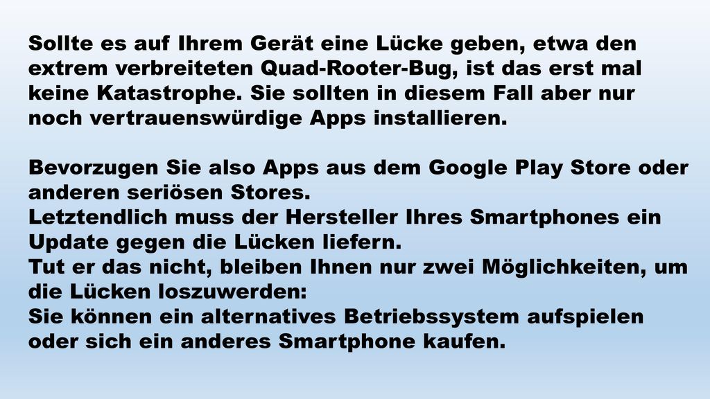 Sollte es auf Ihrem Gerät eine Lücke geben, etwa den extrem verbreiteten Quad-Rooter-Bug, ist das erst mal keine Katastrophe. Sie sollten in diesem Fall aber nur noch vertrauenswürdige Apps installieren.