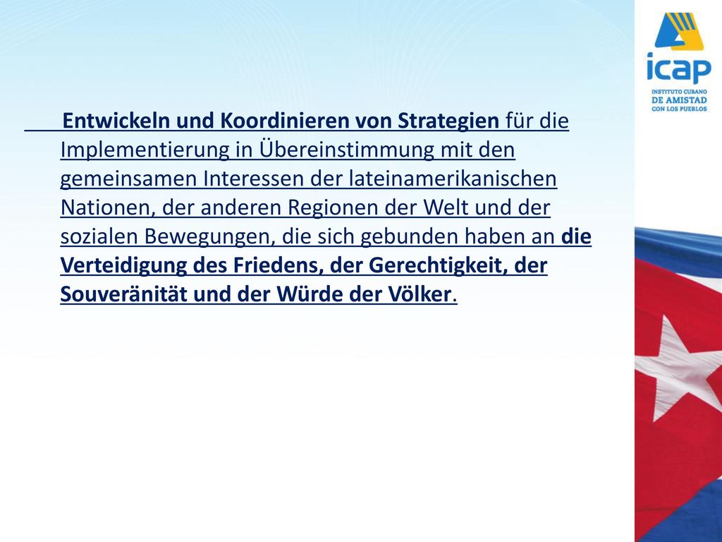 Entwickeln und Koordinieren von Strategien für die Implementierung in Übereinstimmung mit den gemeinsamen Interessen der lateinamerikanischen Nationen, der anderen Regionen der Welt und der sozialen Bewegungen, die sich gebunden haben an die Verteidigung des Friedens, der Gerechtigkeit, der Souveränität und der Würde der Völker.