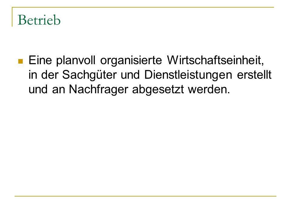 Betrieb Eine planvoll organisierte Wirtschaftseinheit, in der Sachgüter und Dienstleistungen erstellt und an Nachfrager abgesetzt werden.