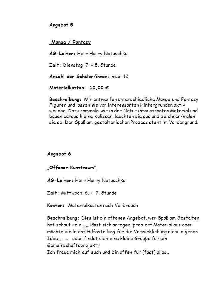 Angebot 5 Manga / Fantasy AG-Leiter: Herr Harry Natuschka Zeit: Dienstag, Stunde Anzahl der Schüler/innen: max. 12 Materialkosten: 10,00 € Beschreibung: Wir entwerfen unterschiedliche Manga und Fantasy Figuren und lassen sie vor interessanten Hintergründen aktiv werden. Dazu sammeln wir in der Natur interessantes Material und bauen daraus kleine Kulissen, leuchten sie aus und zeichnen/malen sie ab. Der Spaß am gestalterischen Prozess steht im Vordergrund.