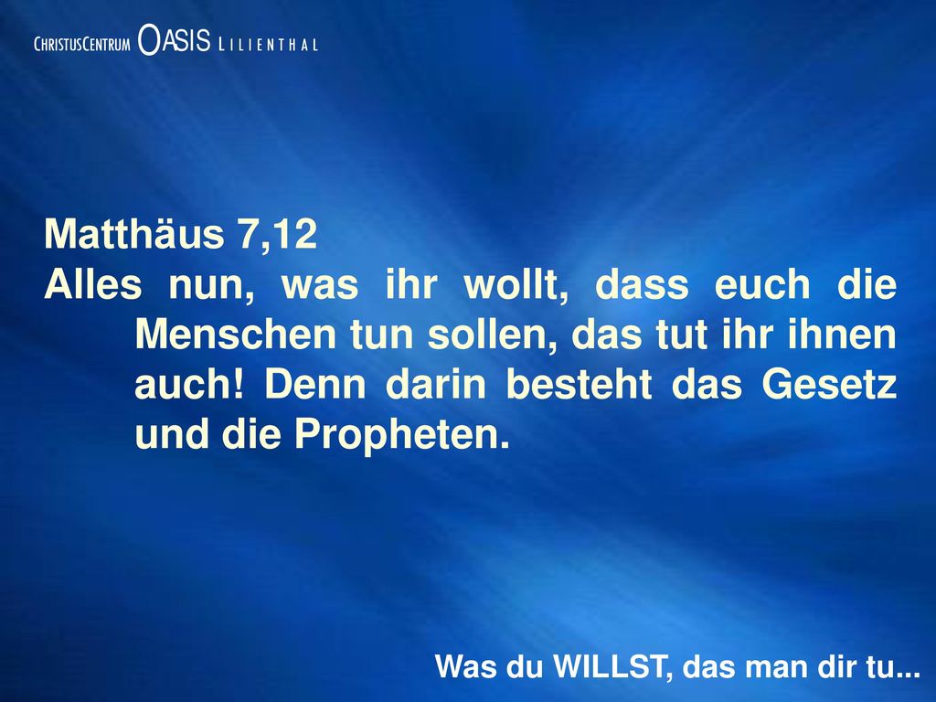 Matthäus 7,12 Alles nun, was ihr wollt, dass euch die Menschen tun sollen, das tut ihr ihnen auch! Denn darin besteht das Gesetz und die Propheten.