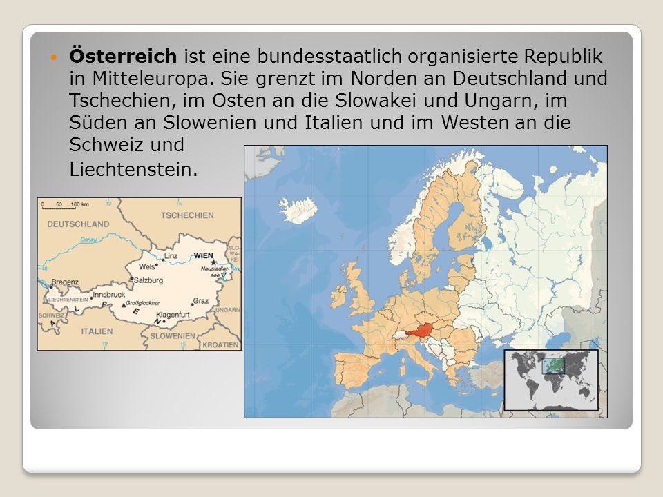 Österreich ist eine bundesstaatlich organisierte Republik in Mitteleuropa. Sie grenzt im Norden an Deutschland und Tschechien, im Osten an die Slowakei und Ungarn, im Süden an Slowenien und Italien und im Westen an die Schweiz und