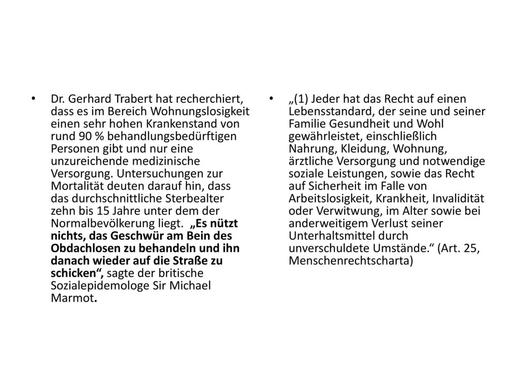 Dr. Gerhard Trabert hat recherchiert, dass es im Bereich Wohnungslosigkeit einen sehr hohen Krankenstand von rund 90 % behandlungsbedürftigen Personen gibt und nur eine unzureichende medizinische Versorgung. Untersuchungen zur Mortalität deuten darauf hin, dass das durchschnittliche Sterbealter zehn bis 15 Jahre unter dem der Normalbevölkerung liegt. „Es nützt nichts, das Geschwür am Bein des Obdachlosen zu behandeln und ihn danach wieder auf die Straße zu schicken , sagte der britische Sozialepidemologe Sir Michael Marmot.