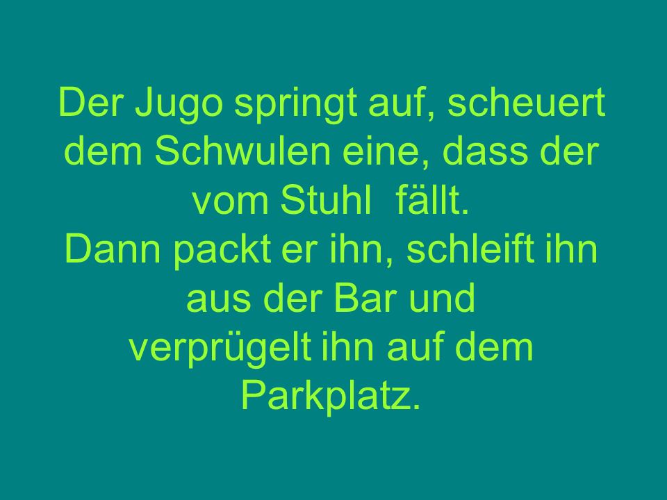 Der Jugo springt auf, scheuert dem Schwulen eine, dass der vom Stuhl fällt.
