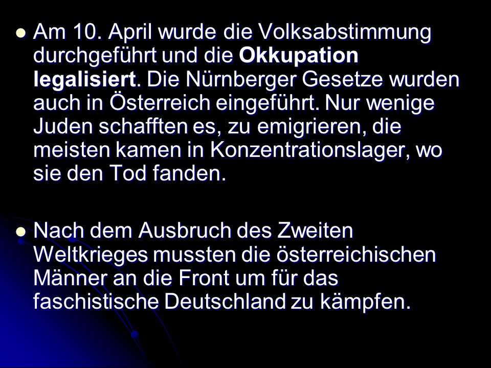 Am 10. April wurde die Volksabstimmung durchgeführt und die Okkupation legalisiert. Die Nürnberger Gesetze wurden auch in Österreich eingeführt. Nur wenige Juden schafften es, zu emigrieren, die meisten kamen in Konzentrationslager, wo sie den Tod fanden.