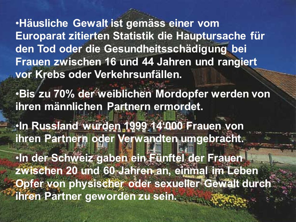 Häusliche Gewalt ist gemäss einer vom Europarat zitierten Statistik die Hauptursache für den Tod oder die Gesundheitsschädigung bei Frauen zwischen 16 und 44 Jahren und rangiert vor Krebs oder Verkehrsunfällen.