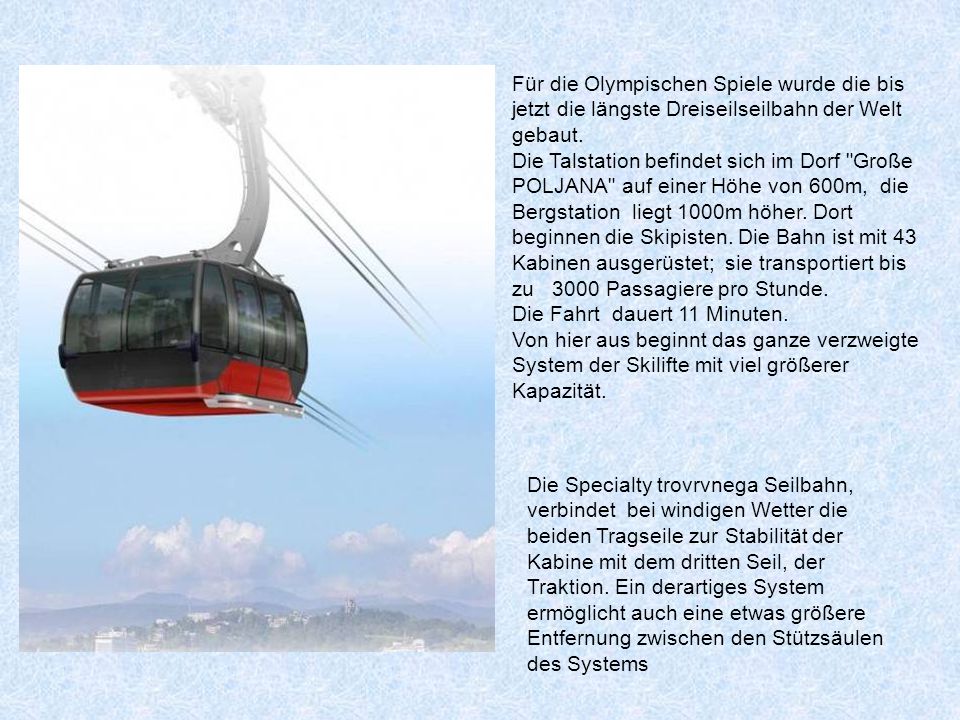 Für die Olympischen Spiele wurde die bis jetzt die längste Dreiseilseilbahn der Welt gebaut. Die Talstation befindet sich im Dorf Große POLJANA auf einer Höhe von 600m, die Bergstation liegt 1000m höher. Dort beginnen die Skipisten. Die Bahn ist mit 43 Kabinen ausgerüstet; sie transportiert bis zu 3000 Passagiere pro Stunde.
