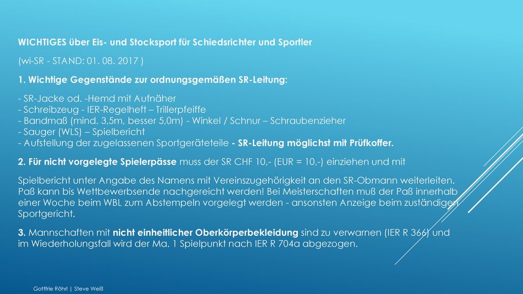 WICHTIGES über Eis- und Stocksport für Schiedsrichter und Sportler (wi-SR - STAND: ) 1. Wichtige Gegenstände zur ordnungsgemäßen SR-Leitung: - SR-Jacke od. -Hemd mit Aufnäher - Schreibzeug - IER-Regelheft – Trillerpfeiffe - Bandmaß (mind. 3,5m, besser 5,0m) - Winkel / Schnur – Schraubenzieher - Sauger (WLS) – Spielbericht - Aufstellung der zugelassenen Sportgeräteteile - SR-Leitung möglichst mit Prüfkoffer. 2. Für nicht vorgelegte Spielerpässe muss der SR CHF 10,- (EUR = 10,-) einziehen und mit Spielbericht unter Angabe des Namens mit Vereinszugehörigkeit an den SR-Obmann weiterleiten. Paß kann bis Wettbewerbsende nachgereicht werden! Bei Meisterschaften muß der Paß innerhalb einer Woche beim WBL zum Abstempeln vorgelegt werden - ansonsten Anzeige beim zuständigen Sportgericht. 3. Mannschaften mit nicht einheitlicher Oberkörperbekleidung sind zu verwarnen (IER R 366) und im Wiederholungsfall wird der Ma. 1 Spielpunkt nach IER R 704a abgezogen.
