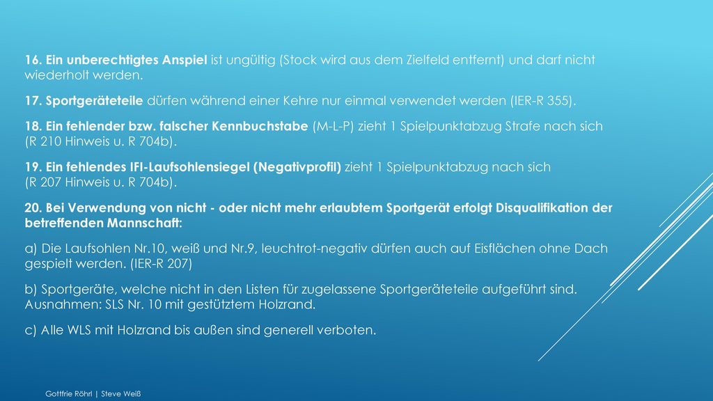 16. Ein unberechtigtes Anspiel ist ungültig (Stock wird aus dem Zielfeld entfernt) und darf nicht wiederholt werden. 17. Sportgeräteteile dürfen während einer Kehre nur einmal verwendet werden (IER-R 355). 18. Ein fehlender bzw. falscher Kennbuchstabe (M-L-P) zieht 1 Spielpunktabzug Strafe nach sich (R 210 Hinweis u. R 704b). 19. Ein fehlendes IFI-Laufsohlensiegel (Negativprofil) zieht 1 Spielpunktabzug nach sich (R 207 Hinweis u. R 704b). 20. Bei Verwendung von nicht - oder nicht mehr erlaubtem Sportgerät erfolgt Disqualifikation der betreffenden Mannschaft: a) Die Laufsohlen Nr.10, weiß und Nr.9, leuchtrot-negativ dürfen auch auf Eisflächen ohne Dach gespielt werden. (IER-R 207) b) Sportgeräte, welche nicht in den Listen für zugelassene Sportgeräteteile aufgeführt sind. Ausnahmen: SLS Nr. 10 mit gestütztem Holzrand. c) Alle WLS mit Holzrand bis außen sind generell verboten.