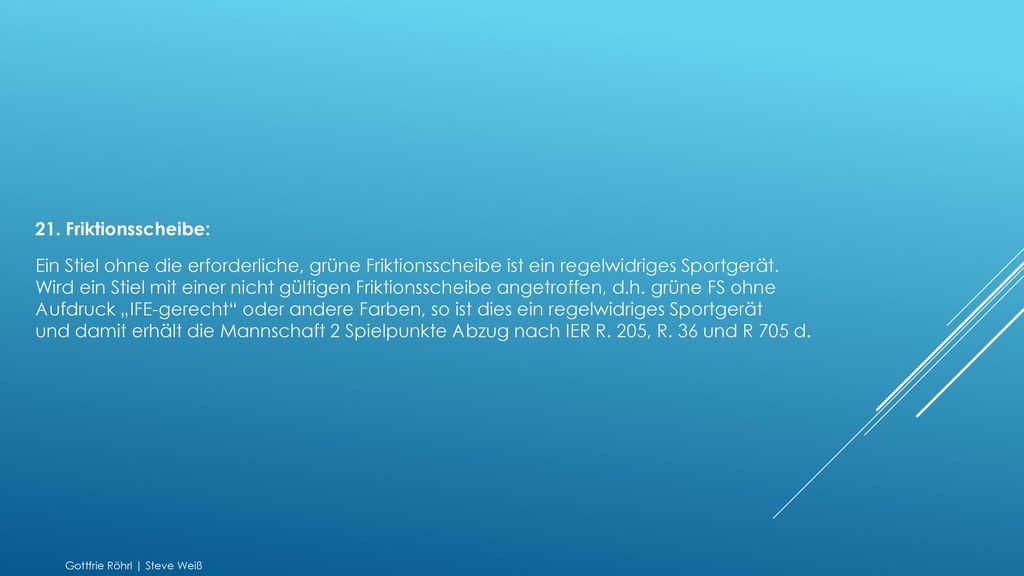 21. Friktionsscheibe: Ein Stiel ohne die erforderliche, grüne Friktionsscheibe ist ein regelwidriges Sportgerät. Wird ein Stiel mit einer nicht gültigen Friktionsscheibe angetroffen, d.h. grüne FS ohne Aufdruck „IFE-gerecht oder andere Farben, so ist dies ein regelwidriges Sportgerät und damit erhält die Mannschaft 2 Spielpunkte Abzug nach IER R. 205, R. 36 und R 705 d.