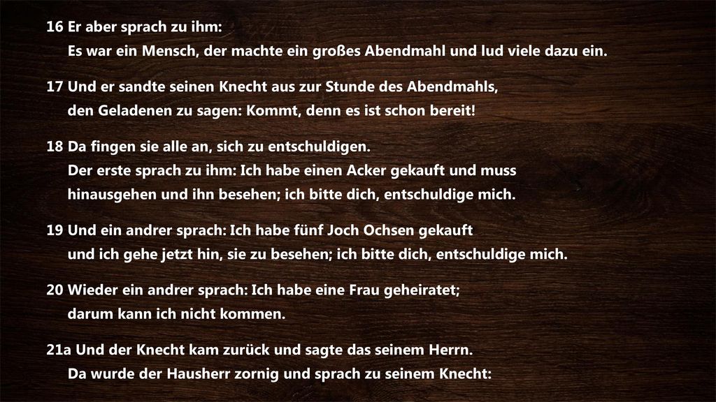 16 Er aber sprach zu ihm: Es war ein Mensch, der machte ein großes Abendmahl und lud viele dazu ein.