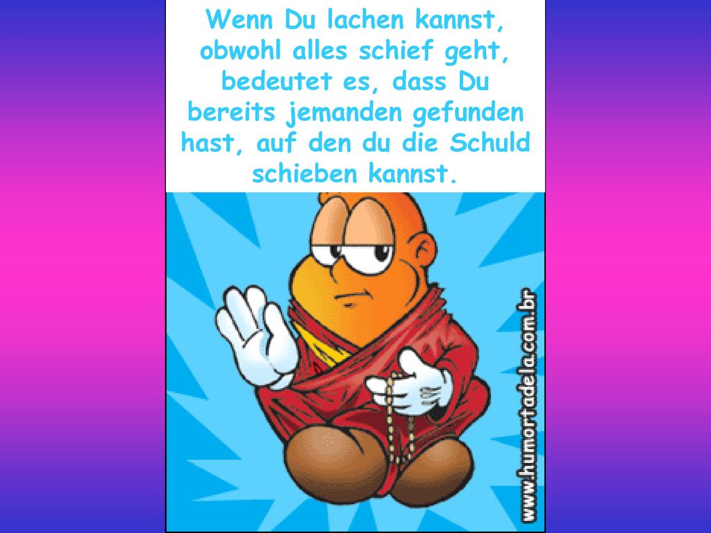 Wenn Du lachen kannst, obwohl alles schief geht, bedeutet es, dass Du bereits jemanden gefunden hast, auf den du die Schuld schieben kannst.