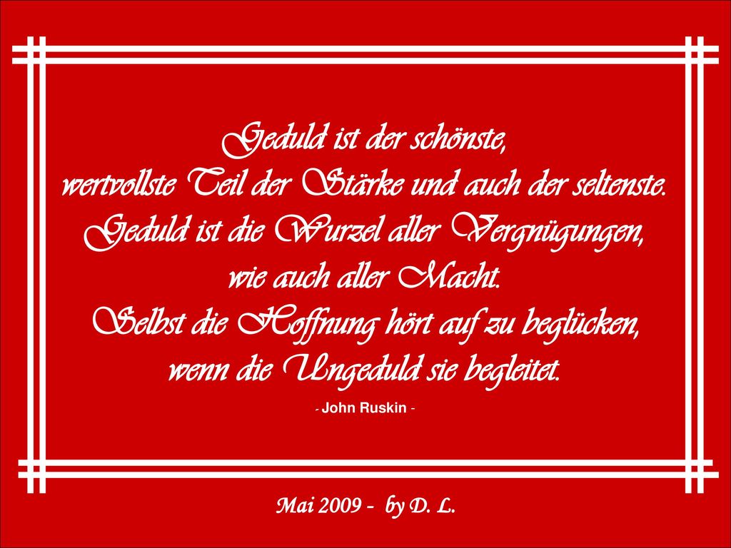 Geduld ist der schönste, wertvollste Teil der Stärke und auch der seltenste. Geduld ist die Wurzel aller Vergnügungen, wie auch aller Macht. Selbst die Hoffnung hört auf zu beglücken, wenn die Ungeduld sie begleitet.