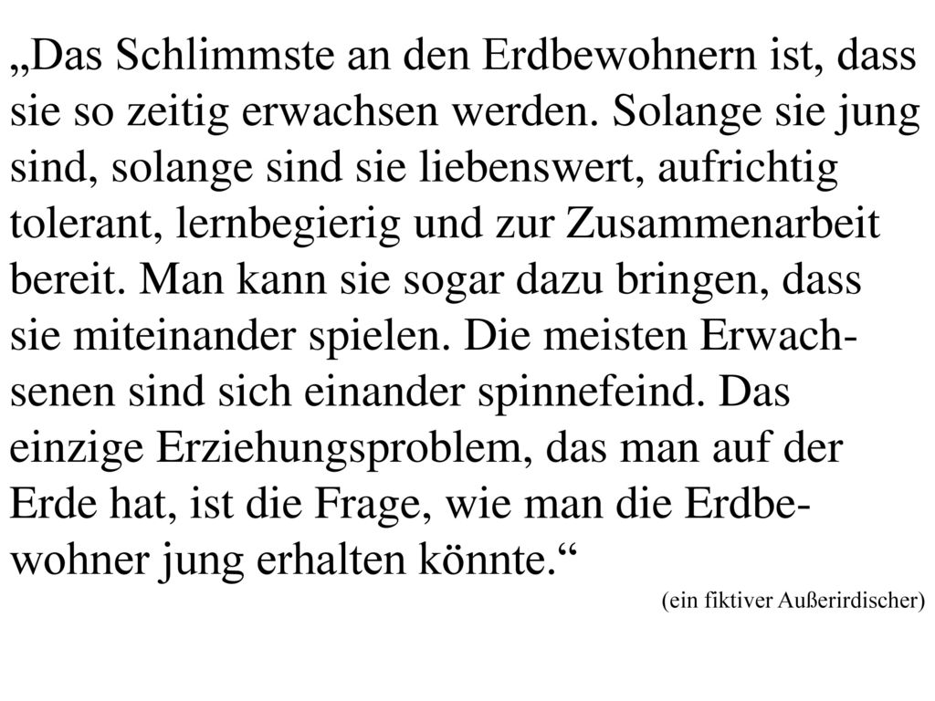 „Das Schlimmste an den Erdbewohnern ist, dass sie so zeitig erwachsen werden. Solange sie jung sind, solange sind sie liebenswert, aufrichtig tolerant, lernbegierig und zur Zusammenarbeit bereit. Man kann sie sogar dazu bringen, dass sie miteinander spielen. Die meisten Erwach-senen sind sich einander spinnefeind. Das einzige Erziehungsproblem, das man auf der Erde hat, ist die Frage, wie man die Erdbe-wohner jung erhalten könnte.