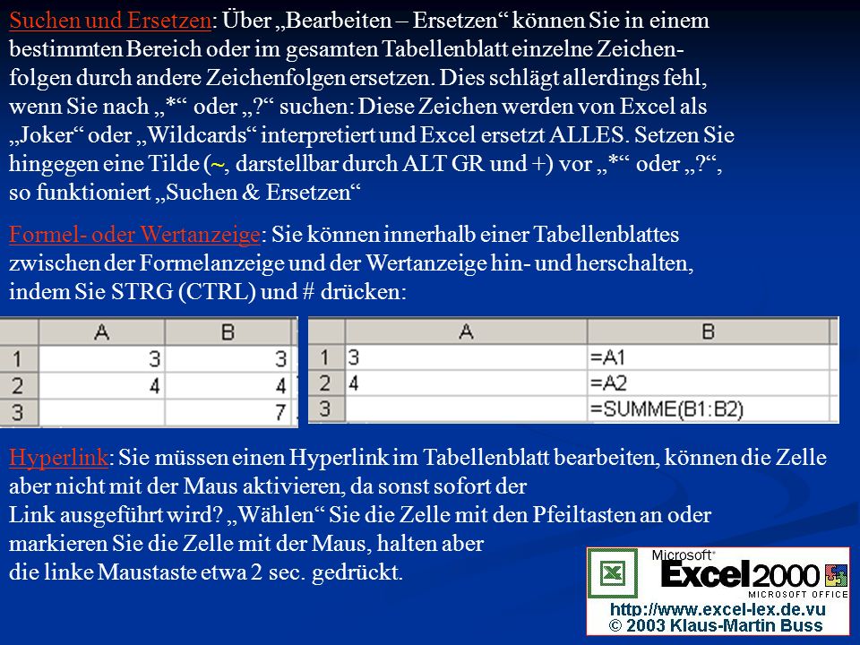 Suchen und Ersetzen: Über „Bearbeiten – Ersetzen können Sie in einem bestimmten Bereich oder im gesamten Tabellenblatt einzelne Zeichen- folgen durch andere Zeichenfolgen ersetzen. Dies schlägt allerdings fehl, wenn Sie nach „* oder „ suchen: Diese Zeichen werden von Excel als „Joker oder „Wildcards interpretiert und Excel ersetzt ALLES. Setzen Sie hingegen eine Tilde (~, darstellbar durch ALT GR und +) vor „* oder „ , so funktioniert „Suchen & Ersetzen