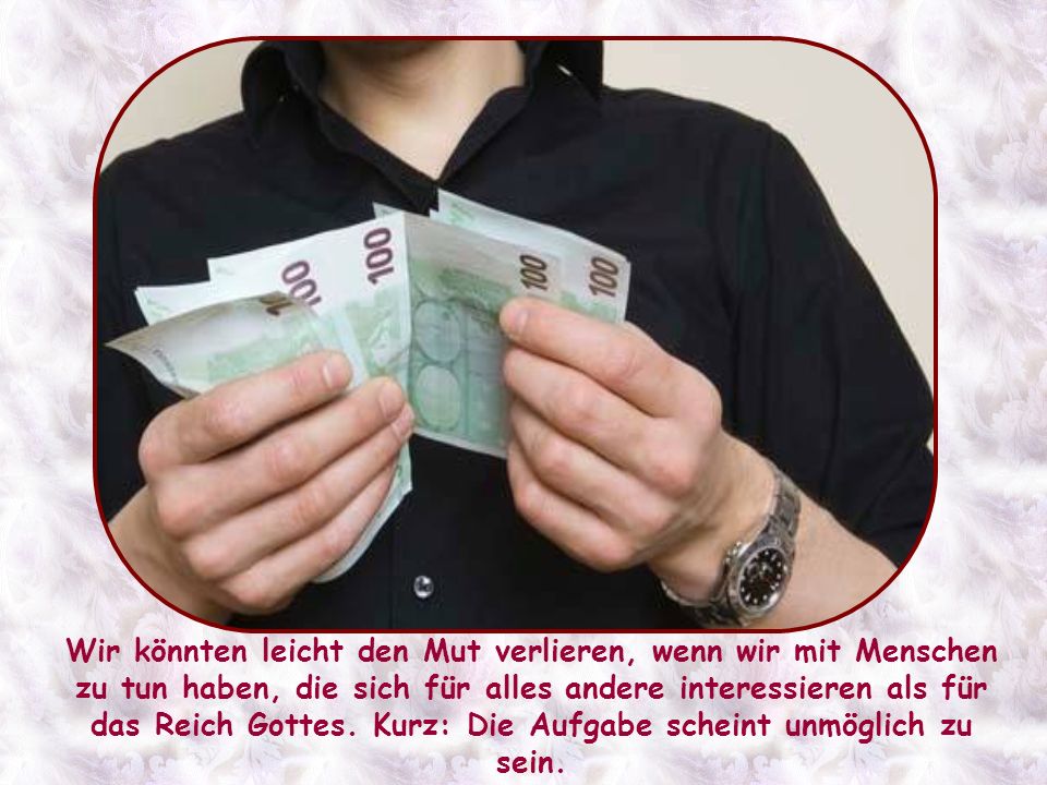 Wir könnten leicht den Mut verlieren, wenn wir mit Menschen zu tun haben, die sich für alles andere interessieren als für das Reich Gottes.