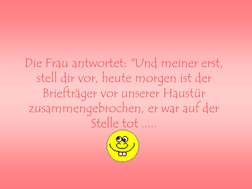 Die Frau antwortet: Und meiner erst, stell dir vor, heute morgen ist der Briefträger vor unserer Haustür zusammengebrochen, er war auf der Stelle tot .....