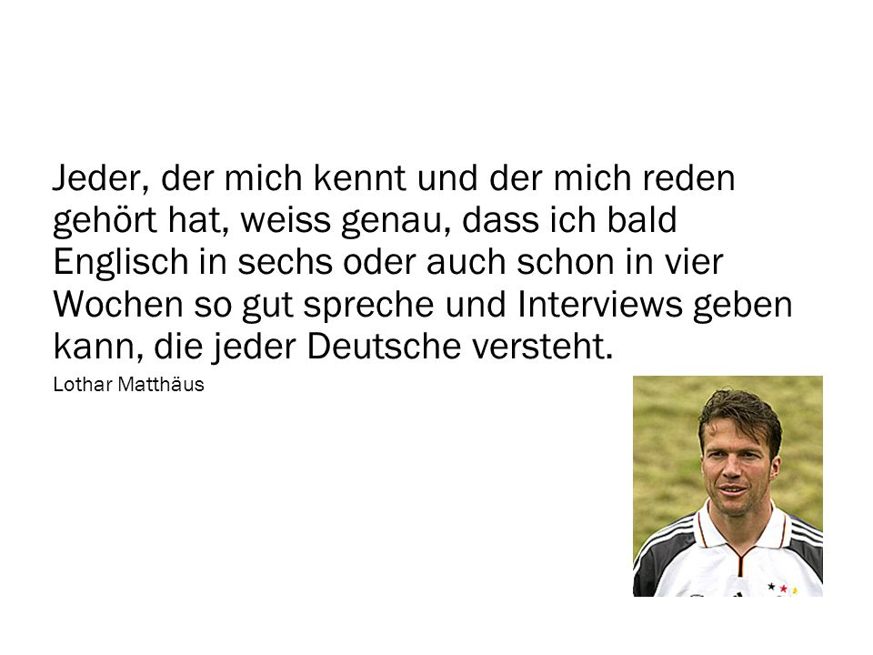 Jeder, der mich kennt und der mich reden gehört hat, weiss genau, dass ich bald Englisch in sechs oder auch schon in vier Wochen so gut spreche und Interviews geben kann, die jeder Deutsche versteht.