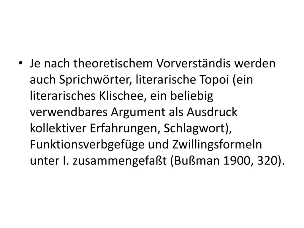 Je nach theoretischem Vorverständis werden auch Sprichwörter, literarische Topoi (ein literarisches Klischee, ein beliebig verwendbares Argument als Ausdruck kollektiver Erfahrungen, Schlagwort), Funktionsverbgefüge und Zwillingsformeln unter I.