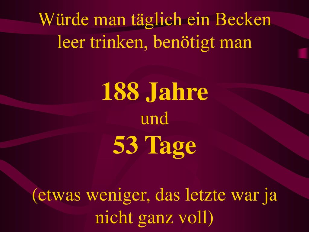 Würde man täglich ein Becken leer trinken, benötigt man 188 Jahre und 53 Tage (etwas weniger, das letzte war ja nicht ganz voll)