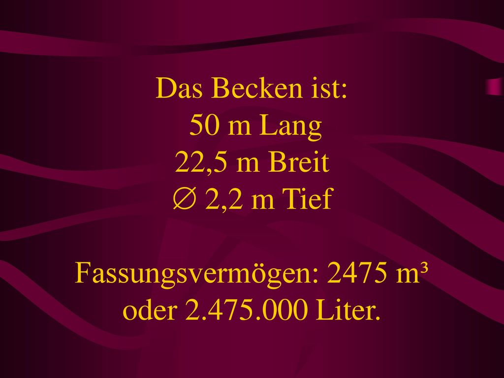 Das Becken ist: 50 m Lang 22,5 m Breit  2,2 m Tief Fassungsvermögen: 2475 m³ oder Liter.
