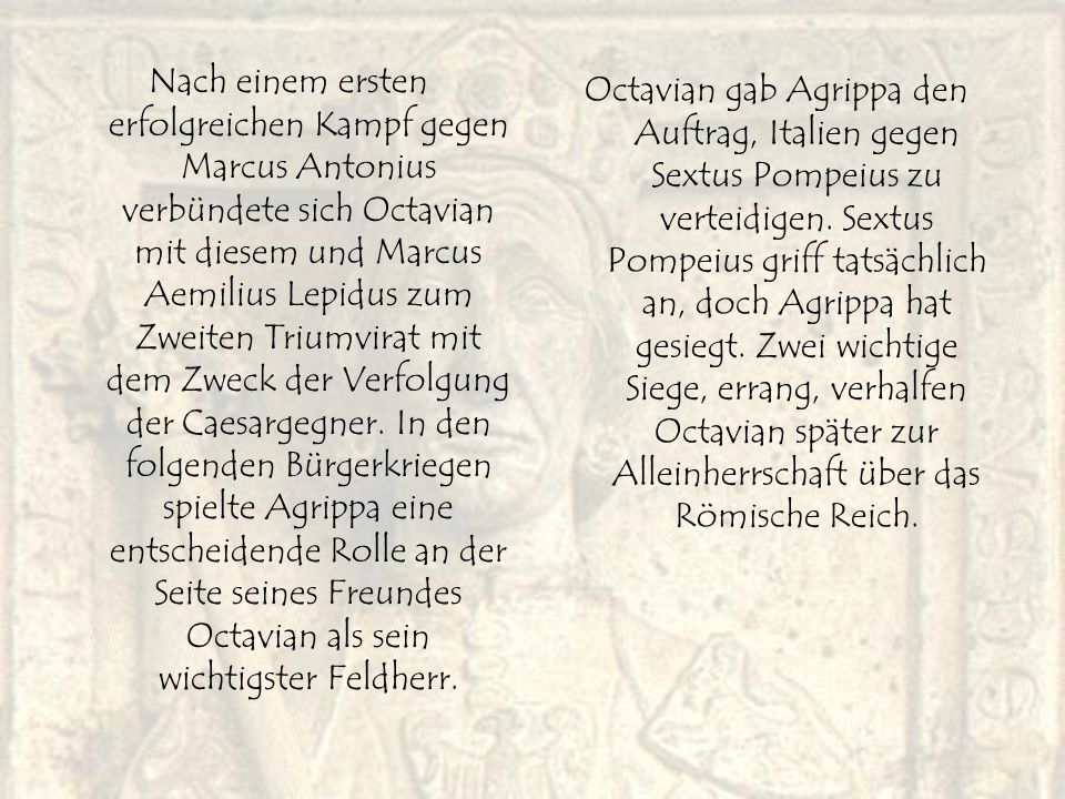 Nach einem ersten erfolgreichen Kampf gegen Marcus Antonius verbündete sich Octavian mit diesem und Marcus Aemilius Lepidus zum Zweiten Triumvirat mit dem Zweck der Verfolgung der Caesargegner. In den folgenden Bürgerkriegen spielte Agrippa eine entscheidende Rolle an der Seite seines Freundes Octavian als sein wichtigster Feldherr.